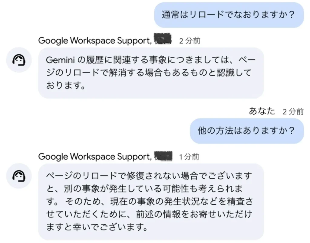 Google Workspace Supportとのチャットスクリーンショット。ユーザーが「通常はリロードでなおりますか?」と質問し、サポートが「Geminiの履歴に関連する事象につきましては、ページのリロードで解消する場合もあるものと認識しております」と回答。続いてユーザーが「他の方法はありますか?」と質問し、サポートが「ページのリロードで修復されない場合でございますと、別の事象が発生している可能性も考えられます。そのため、現在の事象の発生状況などを精査させていただくために、前述の情報をお寄せいただけますと幸いでございます」と回答している。